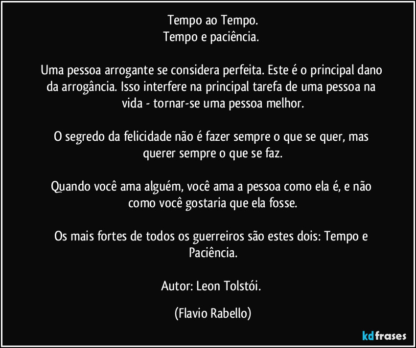 Tempo ao Tempo.
Tempo e paciência. 

Uma pessoa arrogante se considera perfeita. Este é o principal dano da arrogância. Isso interfere na principal tarefa de uma pessoa na vida - tornar-se uma pessoa melhor.

O segredo da felicidade não é fazer sempre o que se quer, mas querer sempre o que se faz.

Quando você ama alguém, você ama a pessoa como ela é, e não como você gostaria que ela fosse.

Os mais fortes de todos os guerreiros são estes dois: Tempo e Paciência.

Autor: Leon Tolstói. (Flavio Rabello)