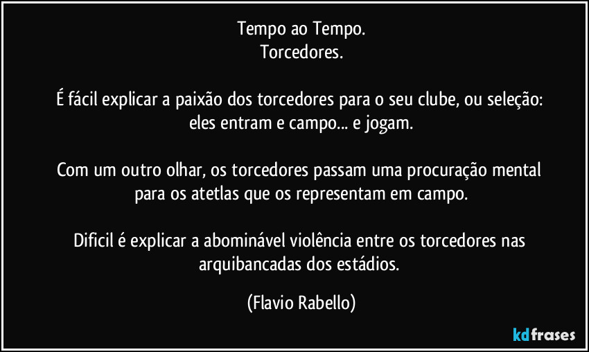 Tempo ao Tempo.
Torcedores.

É fácil explicar a paixão dos torcedores para o seu clube, ou seleção: eles entram e campo... e jogam.

Com um outro olhar,  os torcedores  passam uma procuração mental para os atetlas que os representam em campo.

Dificil é explicar a abominável violência entre os torcedores  nas arquibancadas dos estádios. (Flavio Rabello)