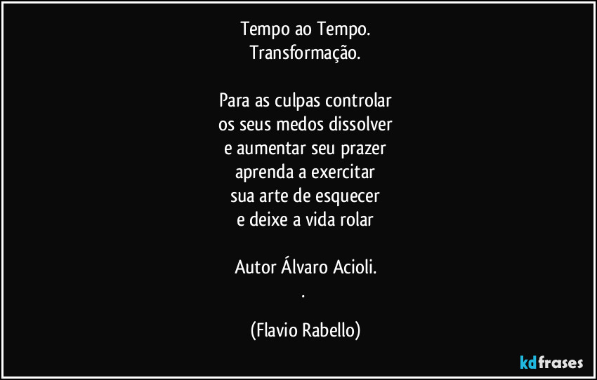 Tempo ao Tempo.
Transformação.

Para as culpas controlar
os seus medos dissolver
e aumentar seu prazer
aprenda a exercitar
sua arte de esquecer
e deixe a vida rolar

Autor Álvaro Acioli.
. (Flavio Rabello)