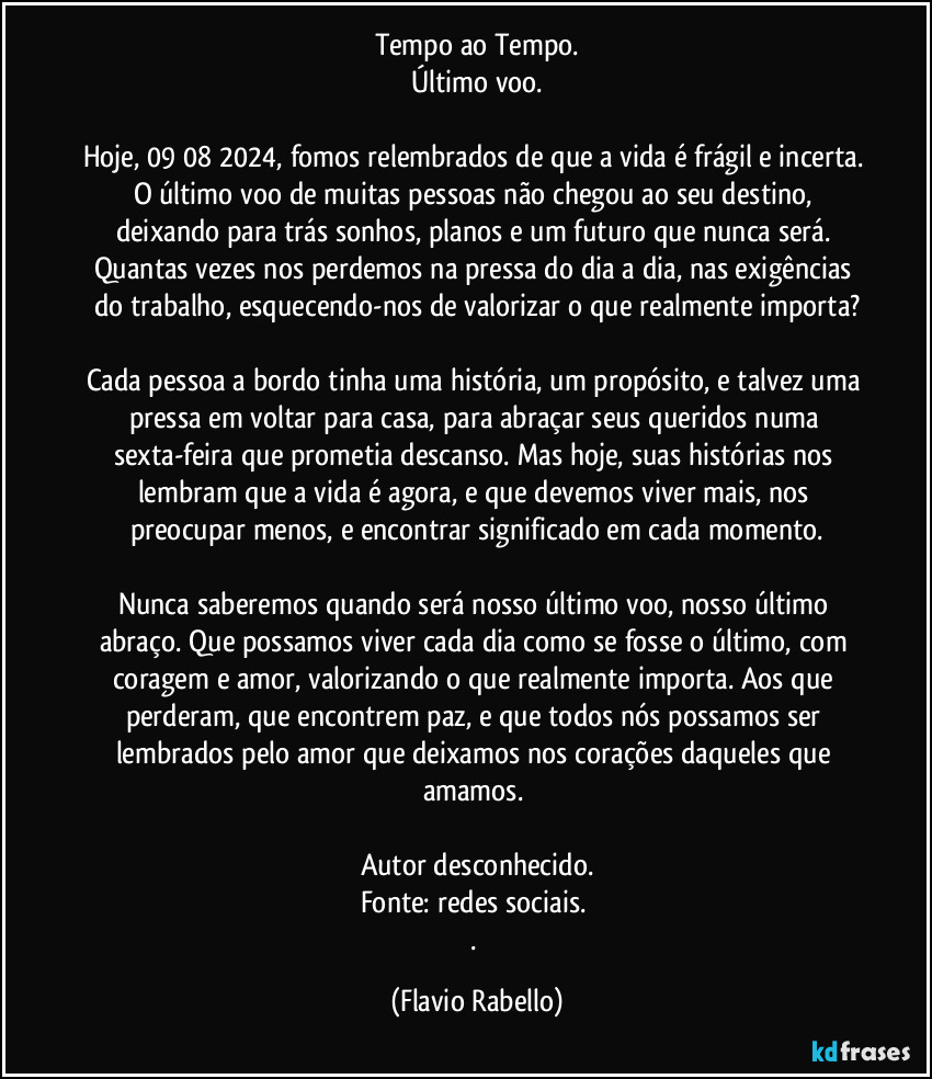 Tempo ao Tempo.
Último voo.

Hoje, 09/08/2024, fomos relembrados de que a vida é frágil e incerta. O último voo de muitas pessoas não chegou ao seu destino, deixando para trás sonhos, planos e um futuro que nunca será. Quantas vezes nos perdemos na pressa do dia a dia, nas exigências do trabalho, esquecendo-nos de valorizar o que realmente importa?

Cada pessoa a bordo tinha uma história, um propósito, e talvez uma pressa em voltar para casa, para abraçar seus queridos numa sexta-feira que prometia descanso. Mas hoje, suas histórias nos lembram que a vida é agora, e que devemos viver mais, nos preocupar menos, e encontrar significado em cada momento.

Nunca saberemos quando será nosso último voo, nosso último abraço. Que possamos viver cada dia como se fosse o último, com coragem e amor, valorizando o que realmente importa. Aos que perderam, que encontrem paz, e que todos nós possamos ser lembrados pelo amor que deixamos nos corações daqueles que amamos. 

Autor desconhecido.
Fonte: redes sociais. 
. (Flavio Rabello)