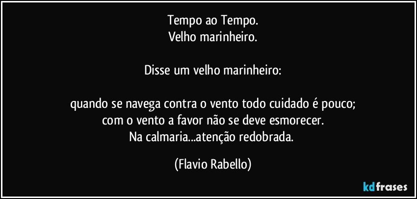 Tempo ao Tempo.
Velho marinheiro.

Disse um velho marinheiro:

quando se navega contra o vento todo cuidado é pouco;
com o vento a favor não se deve esmorecer.
Na calmaria...atenção redobrada. (Flavio Rabello)