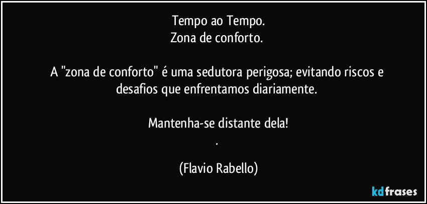 Tempo ao Tempo.
Zona de conforto. 

A "zona de conforto" é uma sedutora perigosa; evitando riscos e desafios que enfrentamos diariamente. 

Mantenha-se distante dela!
. (Flavio Rabello)