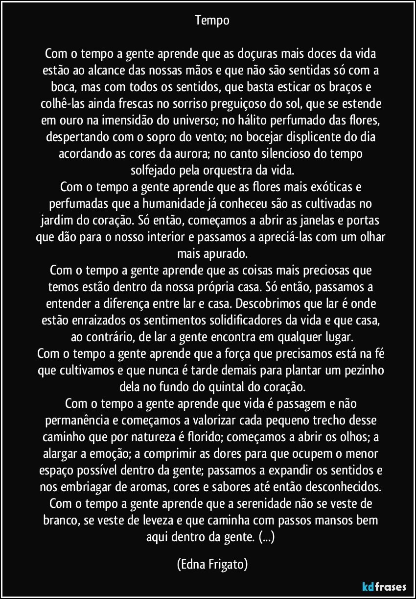 Tempo

Com o tempo a gente aprende que as doçuras mais doces da vida estão ao alcance das nossas mãos e que não são sentidas só com a boca, mas com todos os sentidos, que basta esticar os braços e colhê-las ainda frescas no sorriso preguiçoso do sol, que se estende em ouro na imensidão do universo; no hálito perfumado das flores, despertando com o sopro do vento; no bocejar displicente do dia acordando as cores da aurora; no canto silencioso do tempo solfejado pela orquestra da vida.
Com o tempo a gente aprende que as flores mais exóticas e perfumadas que a humanidade já conheceu são as cultivadas no jardim do coração. Só então, começamos a abrir as janelas e portas que dão para o nosso interior e passamos a apreciá-las com um olhar mais apurado.
Com o tempo a gente aprende que as coisas mais preciosas que temos estão dentro da nossa própria casa. Só então, passamos a entender a diferença entre lar e casa. Descobrimos que lar é onde estão enraizados os sentimentos solidificadores da vida e que casa, ao contrário, de lar a gente encontra em qualquer lugar.
Com o tempo a gente aprende que a força que precisamos está na fé que cultivamos e que nunca é tarde demais para plantar um pezinho dela no fundo do quintal do coração.
Com o tempo a gente aprende que vida é passagem e não permanência e começamos a valorizar cada pequeno trecho desse caminho que por natureza é florido; começamos a abrir os olhos; a alargar a emoção; a comprimir as dores para que ocupem o menor espaço possível dentro da gente; passamos a expandir os sentidos e nos embriagar de aromas, cores e sabores até então desconhecidos. 
Com o tempo a gente aprende que a serenidade não se veste de branco, se veste de leveza e que caminha com passos mansos bem aqui dentro da gente. (...) (Edna Frigato)