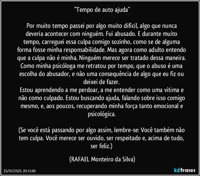 "Tempo de auto ajuda"

Por muito tempo passei por algo muito difícil, algo que nunca deveria acontecer com ninguém. Fui abusado. E durante muito tempo, carreguei essa culpa comigo sozinho, como se de alguma forma fosse minha responsabilidade. Mas agora como adulto entendo que a culpa não é minha. Ninguém merece ser tratado dessa maneira. Como minha psicóloga me retratou por tempo, que o abuso é uma escolha do abusador, e não uma consequência de algo que eu fiz ou deixei de fazer.  
Estou aprendendo a me perdoar, a me entender como uma vítima e não como culpado. Estou buscando ajuda, falando sobre isso comigo mesmo, e, aos poucos, recuperando minha força tanto emocional e psicológica. 

(Se você está passando por algo assim, lembre-se: Você também não tem culpa. Você merece ser ouvido, ser respeitado e, acima de tudo, ser feliz.) (Rafael Monteiro da Silva)