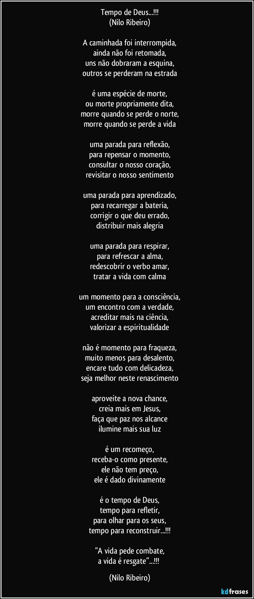 Tempo de Deus...!!!
(Nilo Ribeiro)

A caminhada foi interrompida,
ainda não foi retomada,
uns não dobraram a esquina,
outros se perderam na estrada

é uma espécie de morte,
ou morte propriamente dita,
morre quando se perde o norte,
morre quando se perde a vida

uma parada para reflexão,
para repensar o momento,
consultar o nosso coração,
revisitar o nosso sentimento

uma parada para aprendizado,
para recarregar a bateria,
corrigir o que deu errado,
distribuir mais alegria

uma parada para respirar,
para refrescar a alma,
redescobrir o verbo amar,
tratar a vida com calma

um momento para a consciência,
um encontro com a verdade,
acreditar mais na ciência,
valorizar a espiritualidade

não é momento para fraqueza,
muito menos para desalento,
encare tudo com delicadeza,
seja melhor neste renascimento

aproveite a nova chance,
creia mais em Jesus,
faça que paz nos alcance
ilumine mais sua luz

é um recomeço,
receba-o como presente,
ele não tem preço,
ele é dado divinamente

é o tempo de Deus,
tempo para refletir,
para olhar para os seus,
tempo para reconstruir...!!!

“A vida pede combate,
a vida é resgate”...!!! (Nilo Ribeiro)