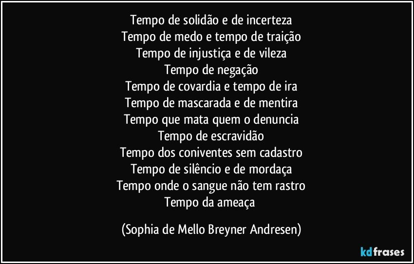 Tempo de solidão e de incerteza
Tempo de medo e tempo de traição
Tempo de injustiça e de vileza
Tempo de negação
Tempo de covardia e tempo de ira
Tempo de mascarada e de mentira
Tempo que mata quem o denuncia
Tempo de escravidão
Tempo dos coniventes sem cadastro
Tempo de silêncio e de mordaça
Tempo onde o sangue não tem rastro
Tempo da ameaça (Sophia de Mello Breyner Andresen)