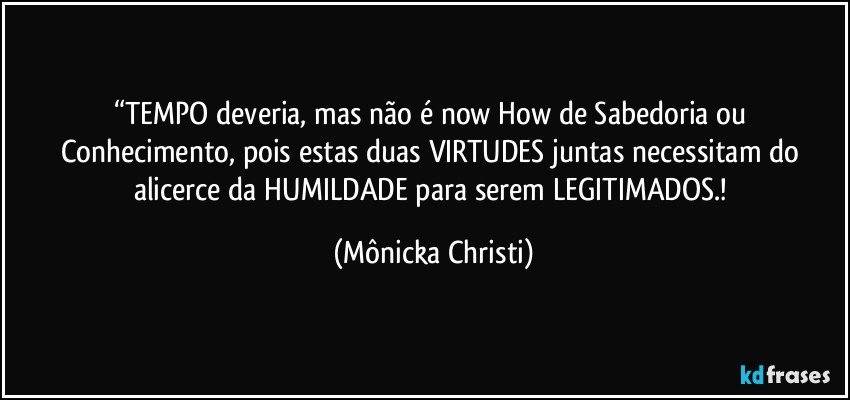 “TEMPO deveria, mas não é now How de Sabedoria ou Conhecimento, pois estas duas  VIRTUDES juntas necessitam do alicerce da HUMILDADE  para serem LEGITIMADOS.! (Mônicka Christi)