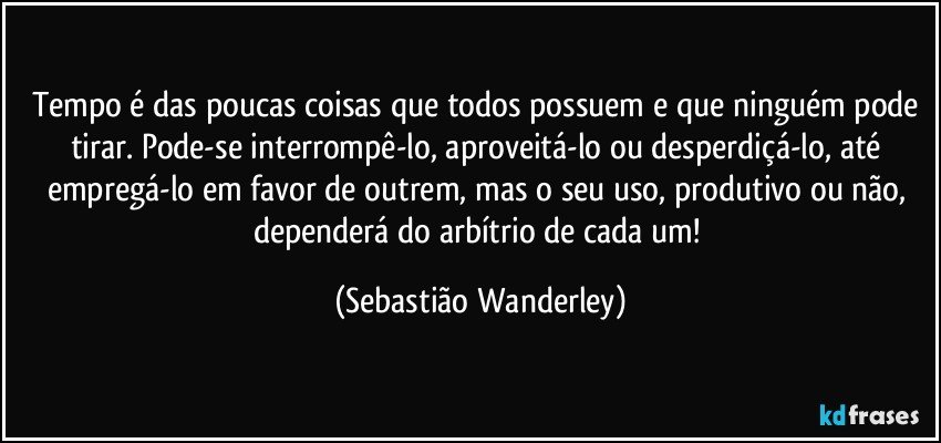 Tempo é das poucas coisas que todos possuem e que ninguém pode tirar. Pode-se interrompê-lo, aproveitá-lo ou desperdiçá-lo, até empregá-lo em favor de outrem, mas o seu uso, produtivo ou não, dependerá do arbítrio de cada um! (Sebastião Wanderley)