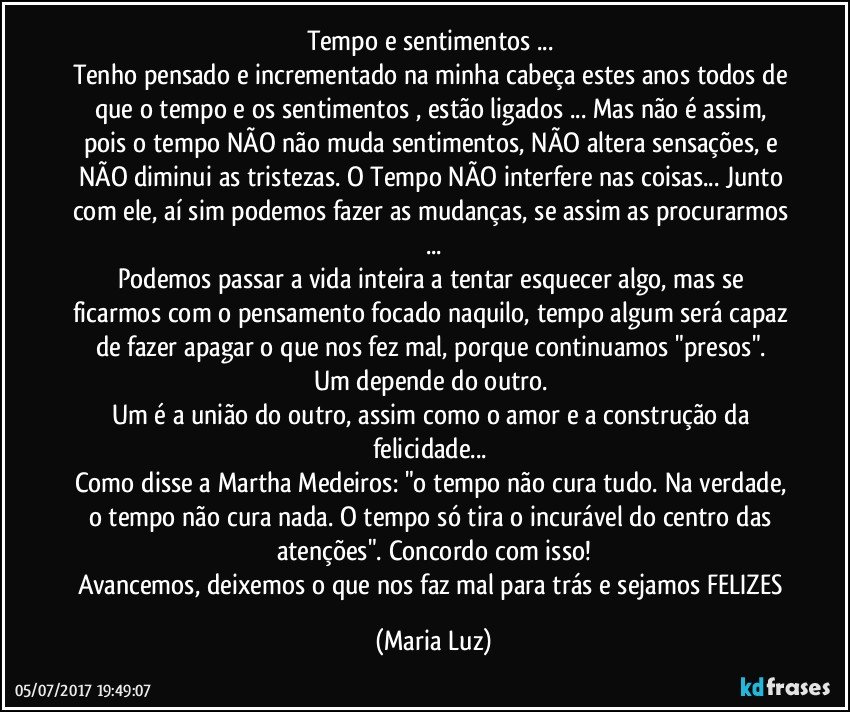 Tempo e sentimentos ... 
Tenho pensado e incrementado na minha cabeça estes anos todos de que o tempo e os sentimentos , estão ligados ... Mas não é assim, pois o tempo NÃO não muda sentimentos, NÃO altera sensações, e NÃO diminui as tristezas. O Tempo NÃO interfere nas coisas... Junto com ele, aí sim podemos fazer as mudanças, se assim as procurarmos ...
Podemos passar a vida inteira a tentar esquecer algo, mas se ficarmos com o pensamento focado naquilo, tempo algum será capaz de fazer apagar o que nos fez mal, porque continuamos "presos". 
Um depende do outro. 
Um é a união do outro, assim como o amor e a construção da felicidade... 
Como disse a Martha Medeiros: "o tempo não cura tudo. Na verdade, o tempo não cura nada. O tempo só tira o incurável do centro das atenções". Concordo com isso!
Avancemos, deixemos o que nos faz mal para trás e sejamos FELIZES (Maria Luz)