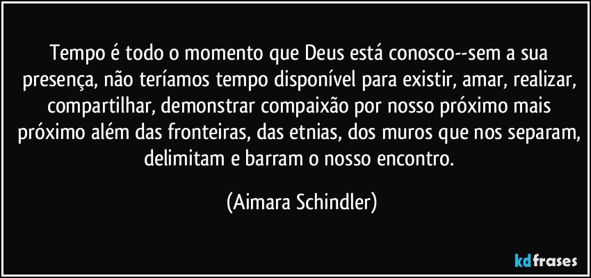 Tempo é todo o momento que Deus está conosco--sem a sua presença, não teríamos tempo disponível para existir, amar, realizar, compartilhar, demonstrar compaixão por nosso próximo mais próximo além das fronteiras, das etnias, dos muros que nos separam, delimitam e barram o nosso encontro. (Aimara Schindler)