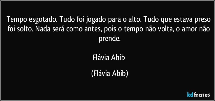 Tempo esgotado. Tudo foi jogado para o alto. Tudo que estava preso foi solto. Nada será como antes, pois o tempo não volta, o amor não prende.

Flávia Abib (Flávia Abib)