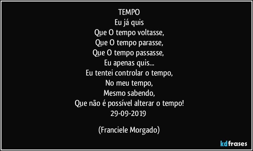 TEMPO
Eu já quis
Que O tempo voltasse,
Que O tempo parasse,
Que O tempo passasse, 
Eu apenas quis...
Eu tentei controlar o tempo,
No meu tempo,
Mesmo sabendo,
Que não é possível alterar o tempo!
29-09-2019 (Franciele Morgado)