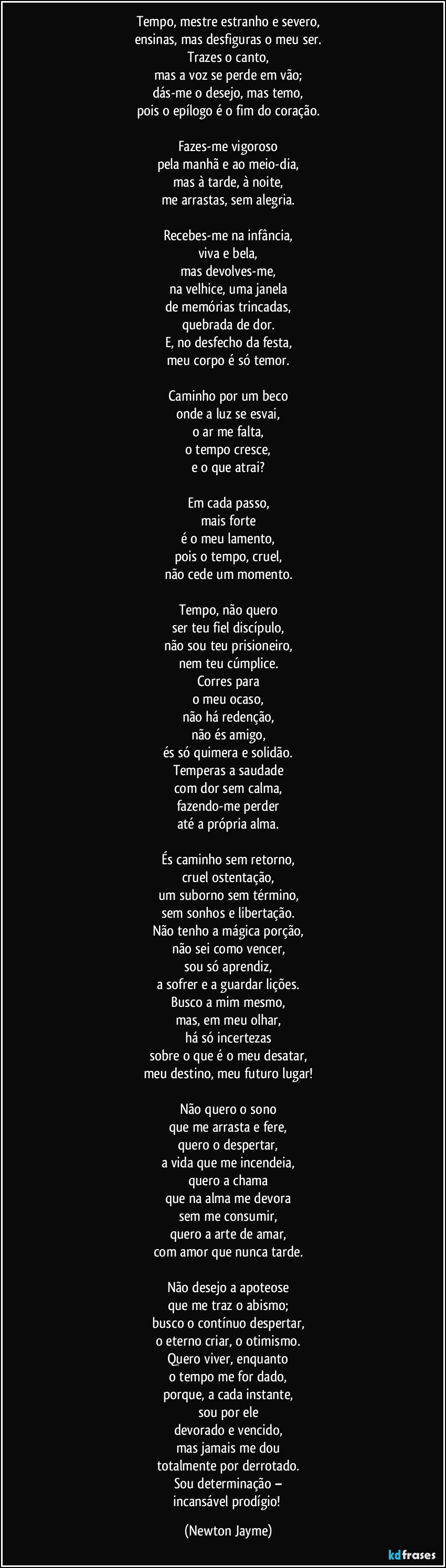 Tempo, mestre estranho e severo,
ensinas, mas desfiguras o meu ser.
Trazes o canto,
mas a voz se perde em vão;
dás-me o desejo, mas temo,
pois o epílogo é o fim do coração.

Fazes-me vigoroso
pela manhã e ao meio-dia,
mas à tarde, à noite,
me arrastas, sem alegria.

Recebes-me na infância,
viva e bela,
mas devolves-me,
na velhice, uma janela
de memórias trincadas,
quebrada de dor.
E, no desfecho da festa,
meu corpo é só temor.

Caminho por um beco
onde a luz se esvai,
o ar me falta,
o tempo cresce,
e o que atrai?

Em cada passo,
mais forte
é o meu lamento,
pois o tempo, cruel,
não cede um momento.

Tempo, não quero
ser teu fiel discípulo,
não sou teu prisioneiro,
nem teu cúmplice.
Corres para
o meu ocaso,
não há redenção,
não és amigo,
és só quimera e solidão.
Temperas a saudade
com dor sem calma,
fazendo-me perder
até a própria alma.

És caminho sem retorno,
cruel ostentação,
um suborno sem término,
sem sonhos e libertação.
Não tenho a mágica porção,
não sei como vencer,
sou só aprendiz,
a sofrer e a guardar lições.
Busco a mim mesmo,
mas, em meu olhar,
há só incertezas
sobre o que é o meu desatar,
meu destino, meu futuro lugar!

Não quero o sono
que me arrasta e fere,
quero o despertar,
a vida que me incendeia,
quero a chama
que na alma me devora
sem me consumir,
quero a arte de amar,
com amor que nunca tarde.

Não desejo a apoteose
que me traz o abismo;
busco o contínuo despertar,
o eterno criar, o otimismo.
Quero viver, enquanto
o tempo me for dado,
porque, a cada instante,
sou por ele
devorado e vencido,
mas jamais me dou
totalmente por derrotado.
Sou determinação –
incansável prodígio! (Newton Jayme)