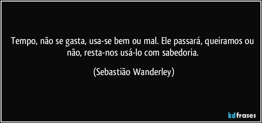 Tempo, não se gasta, usa-se bem ou mal. Ele passará, queiramos ou não, resta-nos usá-lo com sabedoria. (Sebastião Wanderley)
