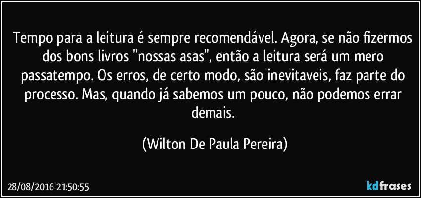 Tempo para a leitura é sempre recomendável. Agora, se não fizermos dos bons livros "nossas asas", então a leitura será um mero passatempo. Os erros, de certo modo, são inevitaveis, faz parte do processo. Mas, quando  já sabemos um pouco, não podemos errar demais. (Wilton De Paula Pereira)