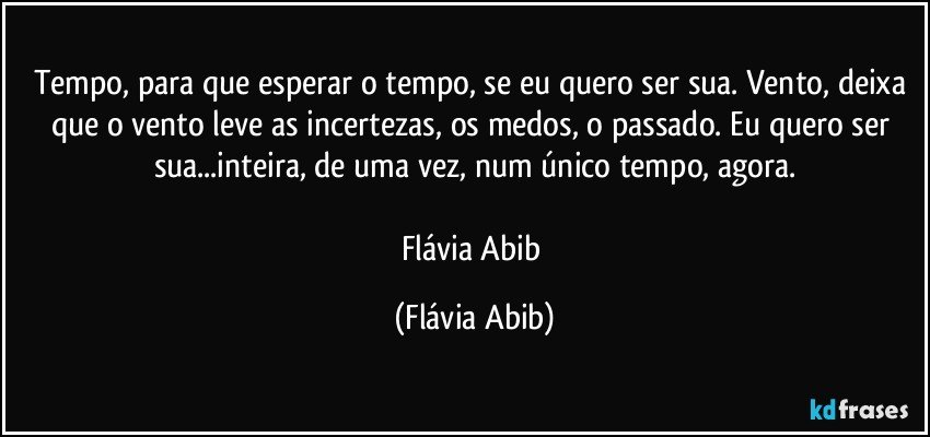 Tempo, para que esperar o tempo, se eu quero ser sua. Vento, deixa que o vento leve as incertezas, os medos, o passado. Eu quero ser sua...inteira, de uma vez, num único tempo, agora.

Flávia Abib (Flávia Abib)