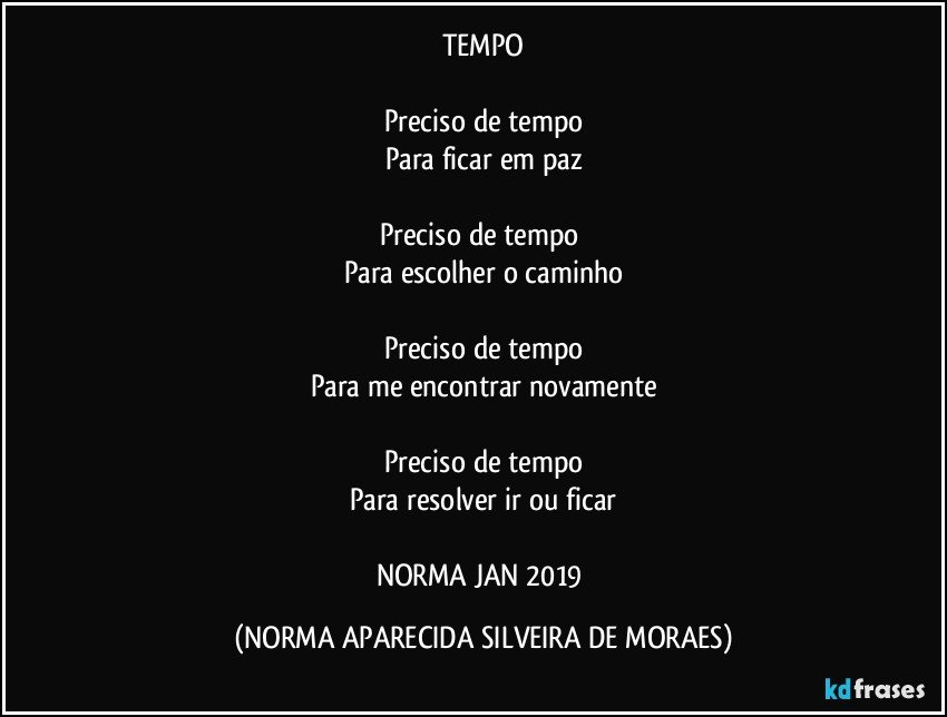 TEMPO

Preciso de tempo
Para ficar em paz

Preciso de tempo 
Para escolher o caminho

Preciso de tempo
Para me encontrar novamente

Preciso de tempo
Para resolver ir ou ficar

NORMA JAN/2019 (NORMA APARECIDA SILVEIRA DE MORAES)