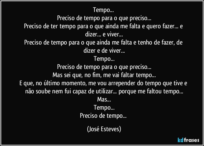 Tempo... 
Preciso de tempo para o que preciso...
Preciso de ter tempo para o que ainda me falta e quero fazer... e dizer... e viver...
Preciso de tempo para o que ainda me falta e tenho de fazer, de dizer e de viver...
Tempo...
Preciso de tempo para o que preciso...
Mas sei que, no fim, me vai faltar tempo...
E que, no último momento, me vou arrepender do tempo que tive e não soube nem fui capaz de utilizar... porque me faltou tempo...
Mas...
Tempo...
Preciso de tempo... (José Esteves)