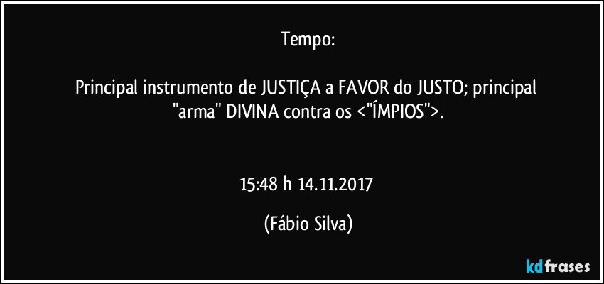 Tempo:

Principal instrumento de JUSTIÇA a FAVOR do JUSTO; principal "arma" DIVINA  contra os <"ÍMPIOS">.


15:48 h  14.11.2017 (Fábio Silva)