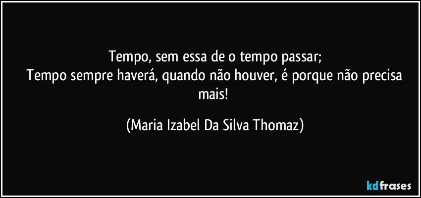 Tempo, sem essa de o tempo passar;
 Tempo sempre haverá, quando não houver, é porque não precisa mais! (Maria Izabel Da Silva Thomaz)