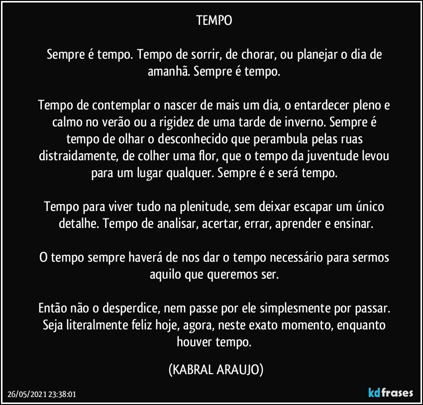 TEMPO 

Sempre é tempo. Tempo de sorrir, de chorar, ou planejar o dia de amanhã. Sempre é tempo. 

Tempo de contemplar o nascer de mais um dia, o entardecer pleno e calmo no verão ou a rigidez de uma tarde de inverno. Sempre é tempo de olhar o desconhecido que perambula pelas ruas distraidamente, de colher uma flor, que o tempo da juventude levou para um lugar qualquer. Sempre é e será tempo. 

Tempo para viver tudo na plenitude, sem deixar escapar um único detalhe. Tempo de analisar, acertar, errar, aprender e ensinar.

O tempo sempre haverá de nos dar o tempo necessário para sermos aquilo que queremos ser. 

Então não o desperdice, nem passe por ele simplesmente por passar. Seja literalmente feliz hoje, agora, neste exato momento, enquanto houver tempo. (KABRAL ARAUJO)