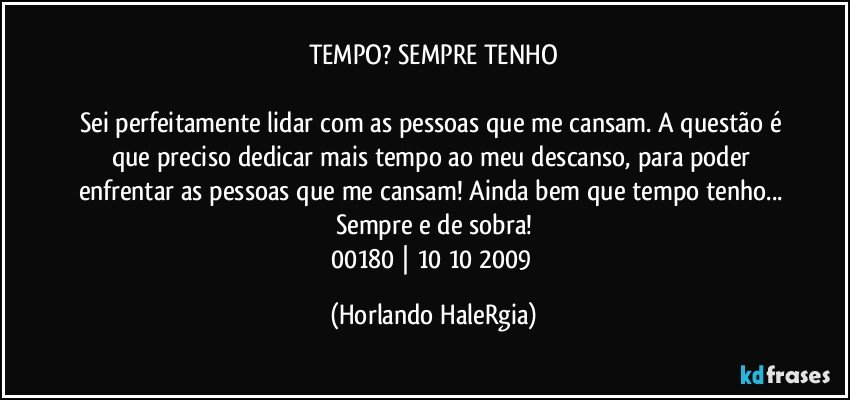 TEMPO? SEMPRE TENHO

Sei perfeitamente lidar com as pessoas que me cansam. A questão é que preciso dedicar mais tempo ao meu descanso, para poder enfrentar as pessoas que me cansam! Ainda bem que tempo tenho... Sempre e de sobra!
00180 | 10/10/2009 (Horlando HaleRgia)