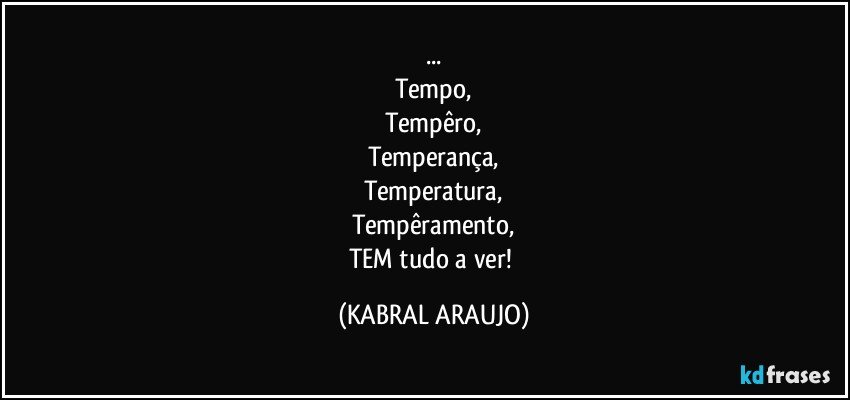 ...
Tempo,
Tempêro,
Temperança,
Temperatura,
Tempêramento,
TEM tudo a ver! (KABRAL ARAUJO)