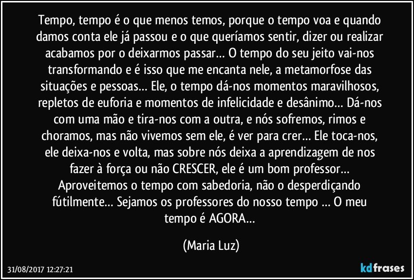 Tempo, tempo é o que menos temos, porque o tempo voa e quando damos conta ele já passou e o que queríamos sentir, dizer ou realizar acabamos por o deixarmos passar… O tempo do seu jeito vai-nos transformando e é isso que me encanta nele, a metamorfose das situações e pessoas… Ele, o tempo dá-nos momentos maravilhosos, repletos de euforia e momentos de infelicidade e desânimo… Dá-nos com uma mão e tira-nos com a outra, e nós sofremos, rimos e choramos, mas não vivemos sem ele, é ver para crer… Ele toca-nos, ele deixa-nos e volta, mas sobre nós deixa a aprendizagem de nos fazer à força ou não CRESCER, ele é um bom professor… Aproveitemos o tempo com sabedoria, não o desperdiçando fútilmente… Sejamos os professores do nosso tempo … O meu tempo é AGORA… (Maria Luz)