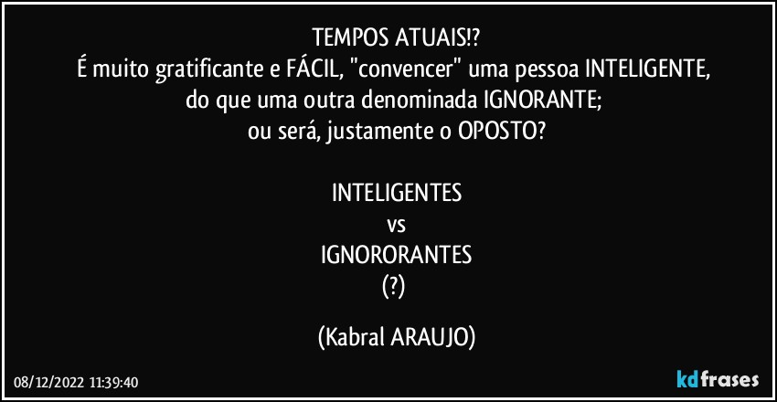 TEMPOS ATUAIS!?
É muito gratificante e FÁCIL, "convencer" uma pessoa INTELIGENTE, do que uma outra denominada IGNORANTE; 
ou será, justamente o OPOSTO?

INTELIGENTES
vs
IGNORORANTES
(?) (KABRAL ARAUJO)