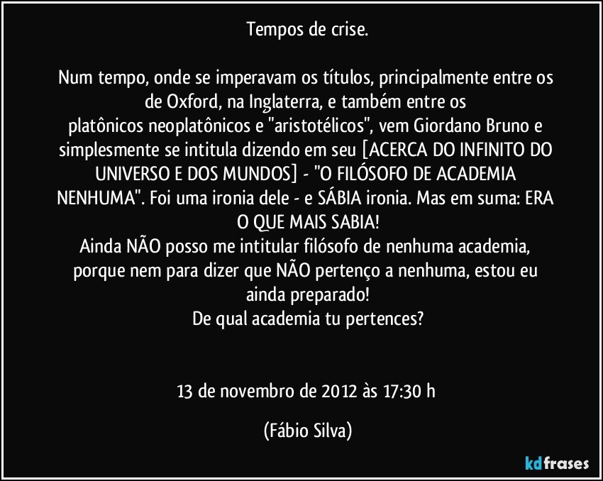 Tempos de crise.

Num tempo, onde se imperavam os títulos, principalmente entre os de Oxford, na Inglaterra, e também entre os platônicos/neoplatônicos e "aristotélicos", vem Giordano Bruno e simplesmente se intitula dizendo em seu [ACERCA DO INFINITO DO UNIVERSO E DOS MUNDOS] - "O FILÓSOFO DE ACADEMIA NENHUMA". Foi uma ironia dele - e SÁBIA ironia. Mas em suma: ERA O QUE MAIS SABIA!
Ainda NÃO posso me intitular filósofo de nenhuma academia, porque nem para dizer que NÃO pertenço a nenhuma, estou eu ainda preparado!
De qual academia tu pertences?


13 de novembro de 2012 às 17:30 h (Fábio Silva)