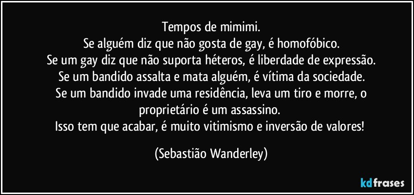 Tempos de mimimi.
Se alguém diz que não gosta de gay, é homofóbico.
Se um gay diz que não suporta héteros, é liberdade de expressão.
Se um bandido assalta e mata alguém, é vítima da sociedade.
 Se um bandido invade uma residência, leva um tiro e morre, o proprietário é um assassino. 
Isso tem que acabar, é muito vitimismo e inversão de valores! (Sebastião Wanderley)