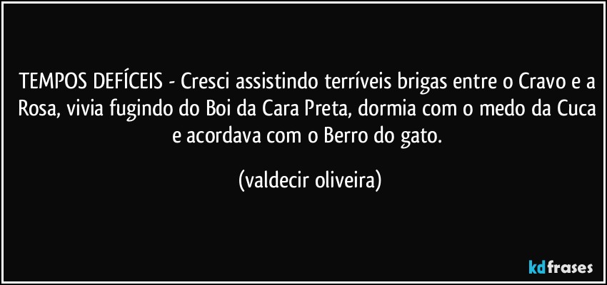 TEMPOS DEFÍCEIS - Cresci assistindo terríveis brigas entre o Cravo e a Rosa, vivia fugindo do Boi da Cara Preta, dormia com o medo da Cuca e acordava com o Berro do gato. (valdecir oliveira)