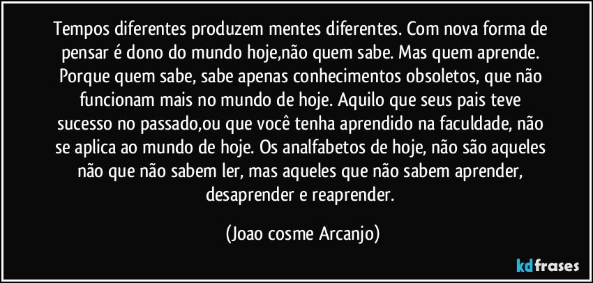 Tempos diferentes produzem mentes diferentes. Com nova forma de pensar é dono do mundo hoje,não quem sabe. Mas quem aprende. Porque quem sabe, sabe apenas conhecimentos obsoletos, que não funcionam mais no mundo de hoje. Aquilo que seus pais teve sucesso no passado,ou que você tenha aprendido na faculdade, não se aplica ao mundo de hoje. Os analfabetos de hoje, não são aqueles não que não sabem ler,  mas aqueles que não sabem aprender, desaprender e reaprender. (Joao cosme Arcanjo)