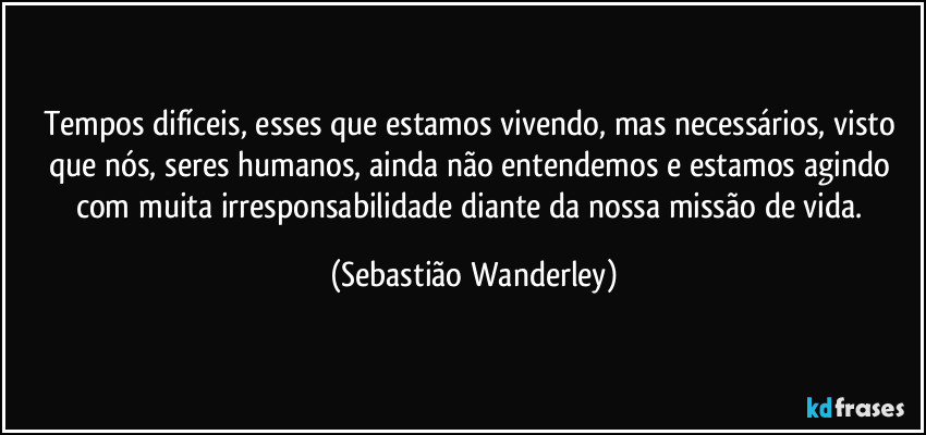 Tempos difíceis, esses que estamos vivendo, mas necessários, visto que nós, seres humanos, ainda não entendemos e estamos agindo com muita irresponsabilidade diante da nossa missão de vida. (Sebastião Wanderley)