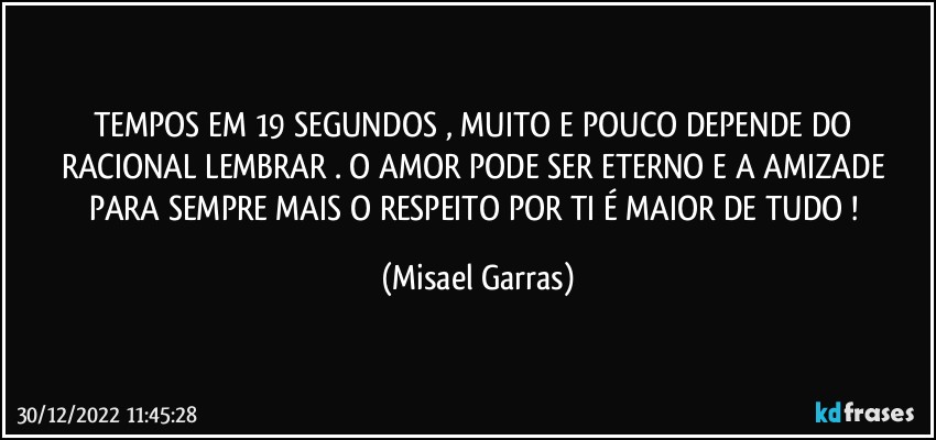 TEMPOS EM 19 SEGUNDOS , MUITO E POUCO DEPENDE DO RACIONAL LEMBRAR . O AMOR PODE SER ETERNO E A AMIZADE PARA SEMPRE MAIS O RESPEITO POR TI É MAIOR DE TUDO ! (Misael Garras)