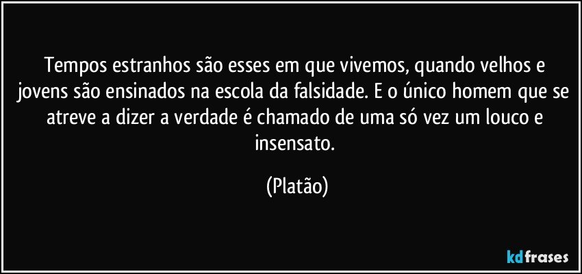 Tempos estranhos são esses em que vivemos, quando velhos e jovens são ensinados na escola da falsidade. E o único homem que se atreve a dizer a verdade é chamado de uma só vez um louco e insensato. (Platão)