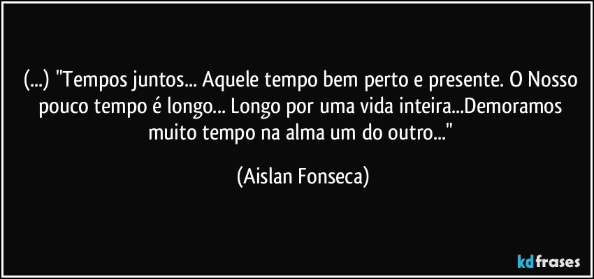 (...) "Tempos juntos... Aquele tempo bem perto e presente. O Nosso pouco tempo é longo... Longo por uma vida inteira...Demoramos muito tempo na alma um do outro..." (Aislan Fonseca)