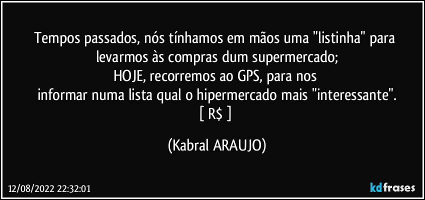 Tempos passados, nós tínhamos em mãos uma "listinha" para levarmos às compras dum supermercado;
HOJE, recorremos ao GPS, para nos 
informar numa lista qual o hipermercado mais "interessante".
[ R$ ] (KABRAL ARAUJO)