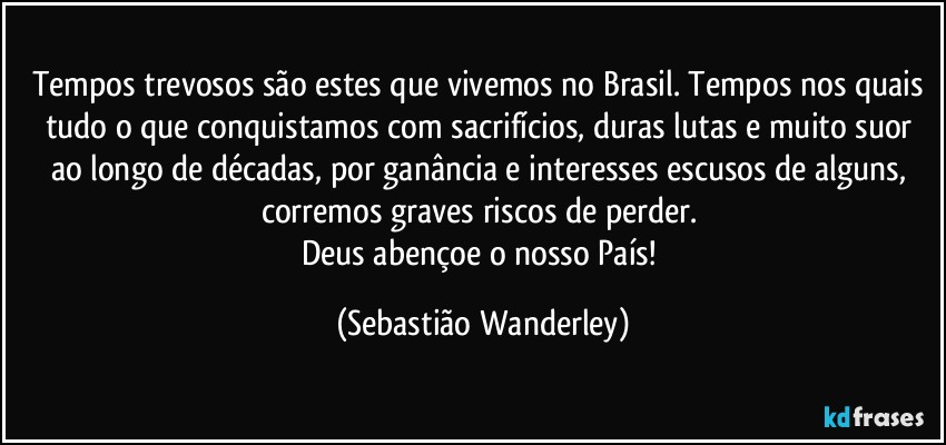 Tempos trevosos são estes que vivemos no Brasil. Tempos nos quais tudo o que conquistamos com sacrifícios, duras lutas e muito suor ao longo de décadas, por ganância e interesses escusos de alguns, corremos graves riscos de perder. 
Deus abençoe o nosso País! (Sebastião Wanderley)