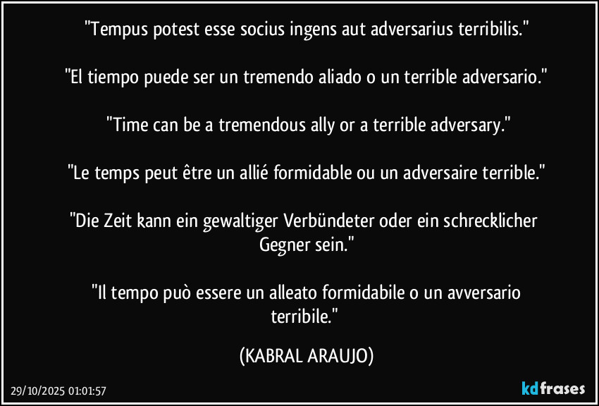 "Tempus potest esse socius ingens aut adversarius terribilis."

"El tiempo puede ser un tremendo aliado o un terrible adversario."

 "Time can be a tremendous ally or a terrible adversary."

"Le temps peut être un allié formidable ou un adversaire terrible."

"Die Zeit kann ein gewaltiger Verbündeter oder ein schrecklicher Gegner sein."

 "Il tempo può essere un alleato formidabile o un avversario terribile." (KABRAL ARAUJO)