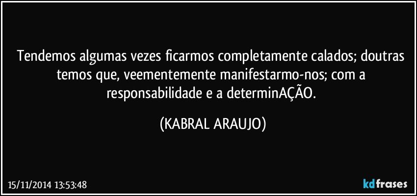 Tendemos algumas vezes ficarmos completamente calados; doutras temos que, veementemente manifestarmo-nos; com a responsabilidade e a determinAÇÃO. (KABRAL ARAUJO)