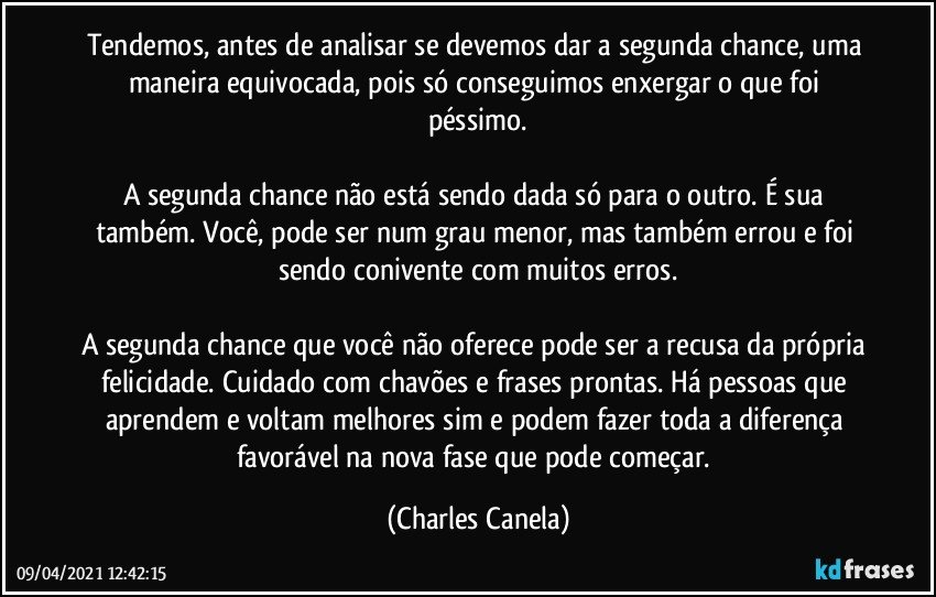 Tendemos, antes de analisar se devemos dar a segunda chance, uma maneira equivocada, pois só conseguimos enxergar o que foi péssimo.

A segunda chance não está sendo dada só para o outro. É sua também. Você, pode ser num grau menor, mas também errou e foi sendo conivente com muitos erros.

A segunda chance que você não oferece pode ser a recusa da própria felicidade. Cuidado com chavões e frases prontas. Há pessoas que aprendem e voltam melhores sim e podem fazer toda a diferença favorável na nova fase que pode começar. (Charles Canela)