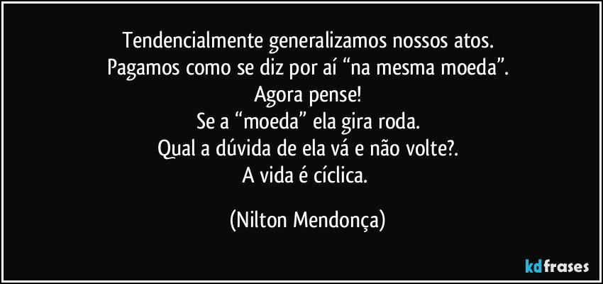 Tendencialmente generalizamos nossos atos.
Pagamos como se diz por aí “na mesma moeda”.
Agora pense!
Se a “moeda” ela gira/roda.
Qual a dúvida de ela vá e não volte?.
A vida é cíclica. (Nilton Mendonça)