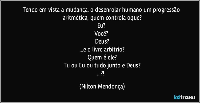 Tendo em vista a mudança, o desenrolar humano um progressão aritmética, quem controla oque?
Eu? 
Você? 
Deus?
...e o livre arbítrio?
Quem é ele?
Tu ou Eu ou tudo junto e Deus?
...?!. (Nilton Mendonça)