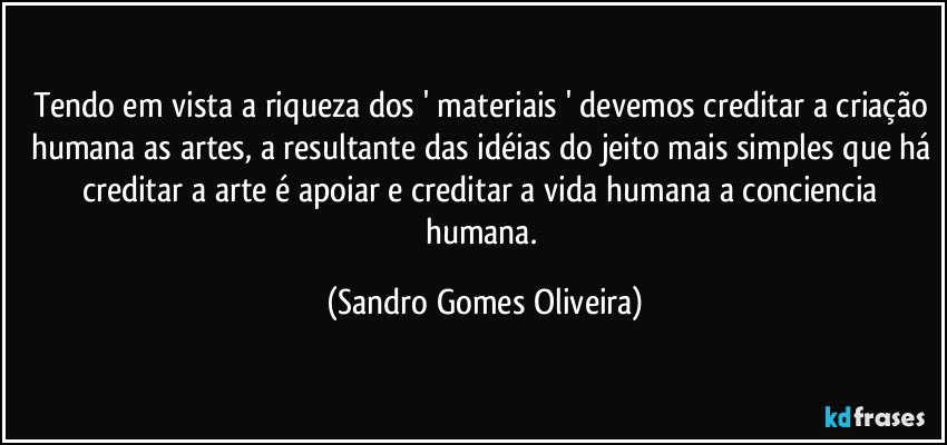 Tendo em vista a riqueza dos ' materiais ' devemos creditar a criação humana as artes, a resultante das idéias do jeito mais simples que há creditar a arte é apoiar e creditar a vida humana a conciencia humana. (Sandro Gomes Oliveira)