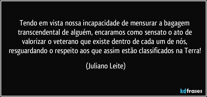 Tendo em vista nossa incapacidade de mensurar a bagagem transcendental de alguém, encaramos como sensato o ato de valorizar o veterano que existe dentro de cada um de nós, resguardando o respeito aos que assim estão classificados na Terra! (Juliano Leite)