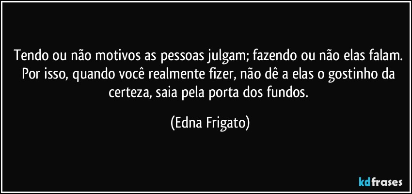 Tendo ou não motivos as pessoas julgam; fazendo ou não elas falam. Por isso, quando você realmente fizer, não dê a elas o gostinho da certeza, saia pela porta dos fundos. (Edna Frigato)