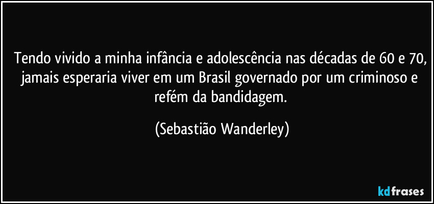 Tendo vivido a minha infância e adolescência nas décadas de 60 e 70, jamais esperaria viver em um Brasil governado por um criminoso e refém da bandidagem. (Sebastião Wanderley)