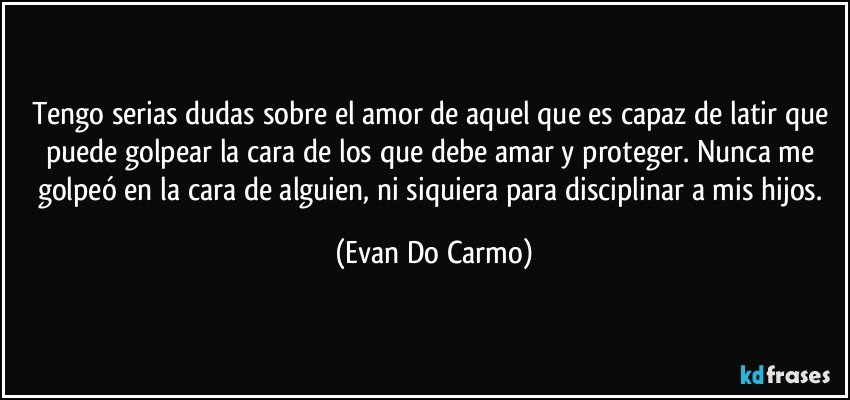 Tengo serias dudas sobre el amor de aquel que es capaz de latir que puede golpear la cara de los que debe amar y proteger. Nunca me golpeó en la cara de alguien, ni siquiera para disciplinar a mis hijos. (Evan Do Carmo)