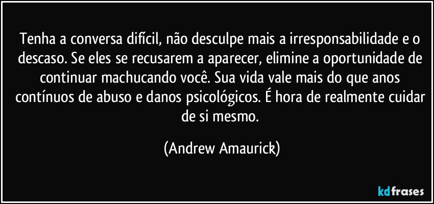 Tenha a conversa difícil, não desculpe mais a irresponsabilidade e o descaso. Se eles se recusarem a aparecer, elimine a oportunidade de continuar machucando você. Sua vida vale mais do que anos contínuos de abuso e danos psicológicos. É hora de realmente cuidar de si mesmo. (Andrew Amaurick)